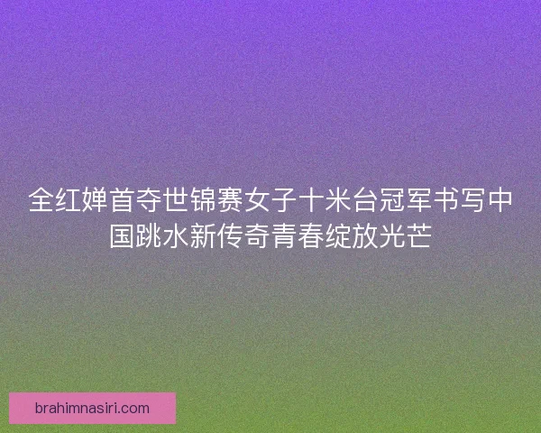 全红婵首夺世锦赛女子十米台冠军书写中国跳水新传奇青春绽放光芒