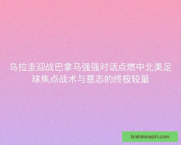 乌拉圭迎战巴拿马强强对话点燃中北美足球焦点战术与意志的终极较量