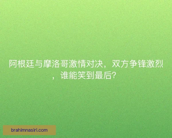 阿根廷与摩洛哥激情对决，双方争锋激烈，谁能笑到最后？